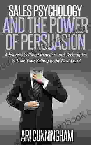 Sales Psychology And The Power Of Persuasion: Advanced Selling Strategies And Techniques To Take Your Selling To The Next Level
